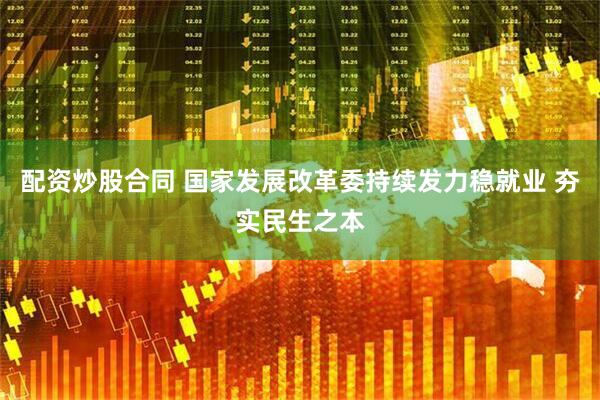 配资炒股合同 国家发展改革委持续发力稳就业 夯实民生之本