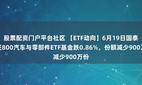 股票配资门户平台社区 【ETF动向】6月19日国泰中证800汽车与零部件ETF基金跌0.86%，份额减少900万份