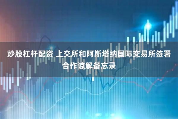 炒股杠杆配资 上交所和阿斯塔纳国际交易所签署合作谅解备忘录