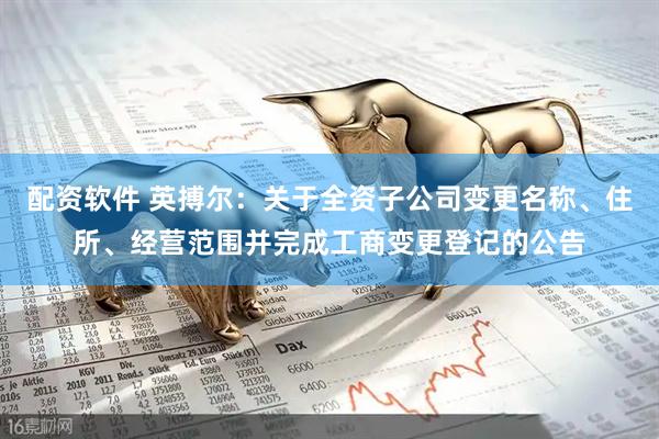 配资软件 英搏尔：关于全资子公司变更名称、住所、经营范围并完成工商变更登记的公告