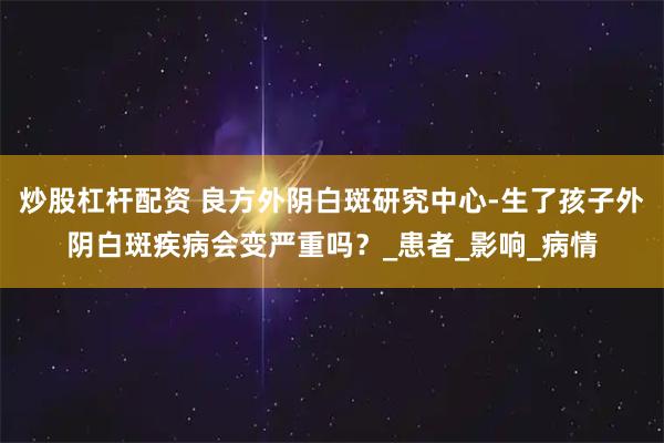 炒股杠杆配资 良方外阴白斑研究中心-生了孩子外阴白斑疾病会变严重吗？_患者_影响_病情