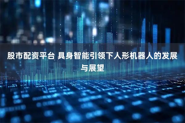 股市配资平台 具身智能引领下人形机器人的发展与展望