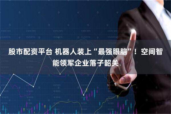 股市配资平台 机器人装上“最强眼脑”！空间智能领军企业落子韶关