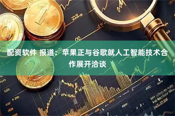 配资软件 报道：苹果正与谷歌就人工智能技术合作展开洽谈