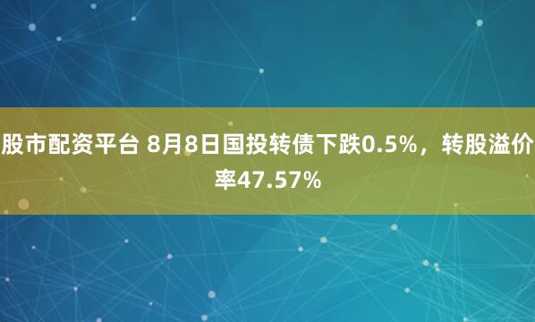 股市配资平台 8月8日国投转债下跌0.5%，转股溢价率47.57%