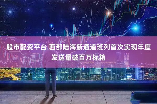 股市配资平台 西部陆海新通道班列首次实现年度发送量破百万标箱