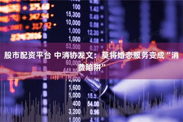 股市配资平台 中消协发文：莫将婚恋服务变成“消费陷阱”