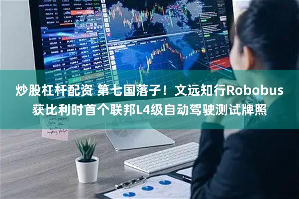 炒股杠杆配资 第七国落子！文远知行Robobus获比利时首个联邦L4级自动驾驶测试牌照