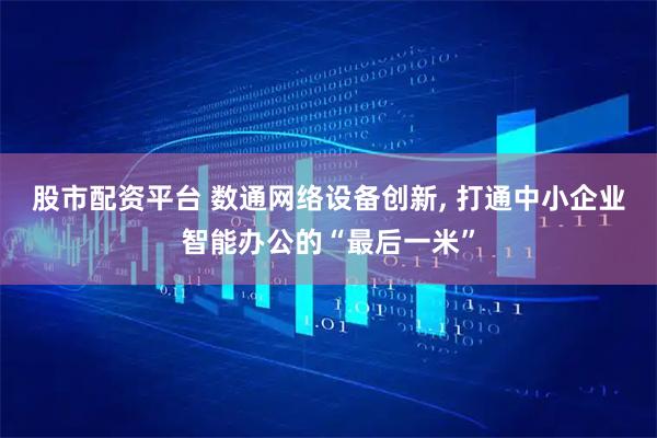 股市配资平台 数通网络设备创新, 打通中小企业智能办公的“最后一米”