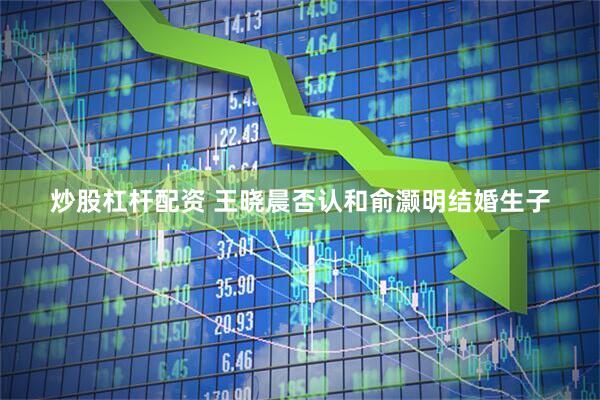 炒股杠杆配资 王晓晨否认和俞灏明结婚生子