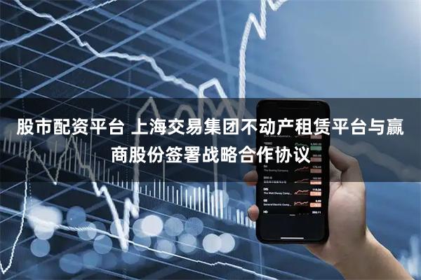 股市配资平台 上海交易集团不动产租赁平台与赢商股份签署战略合作协议