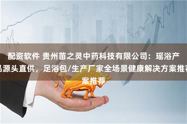 配资软件 贵州苗之灵中药科技有限公司：瑶浴产品源头直供，足浴包/生产厂家全场景健康解决方案推荐