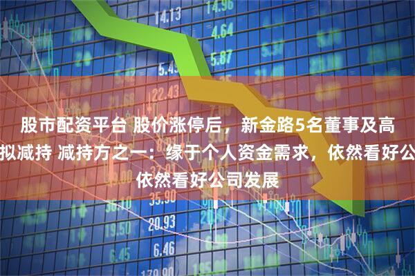 股市配资平台 股价涨停后，新金路5名董事及高管公告拟减持 减持方之一：缘于个人资金需求，依然看好公司发展