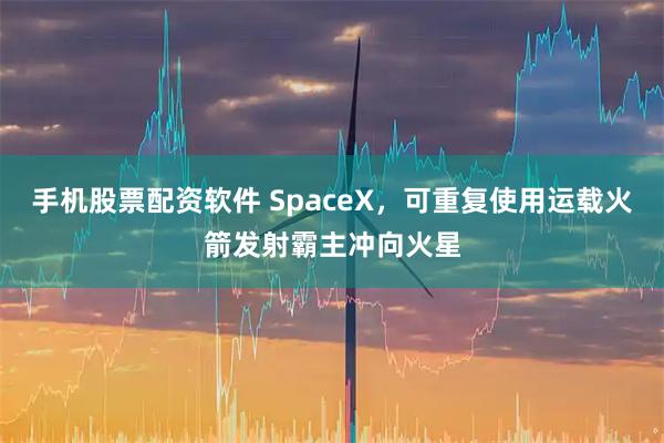 手机股票配资软件 SpaceX，可重复使用运载火箭发射霸主冲向火星