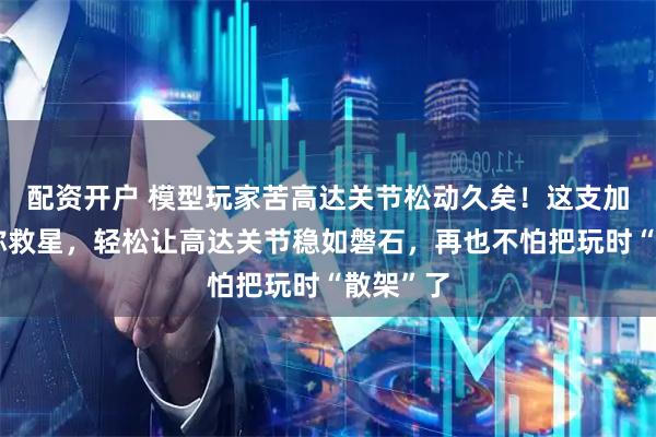 配资开户 模型玩家苦高达关节松动久矣！这支加固笔堪称救星，轻松让高达关节稳如磐石，再也不怕把玩时“散架”了